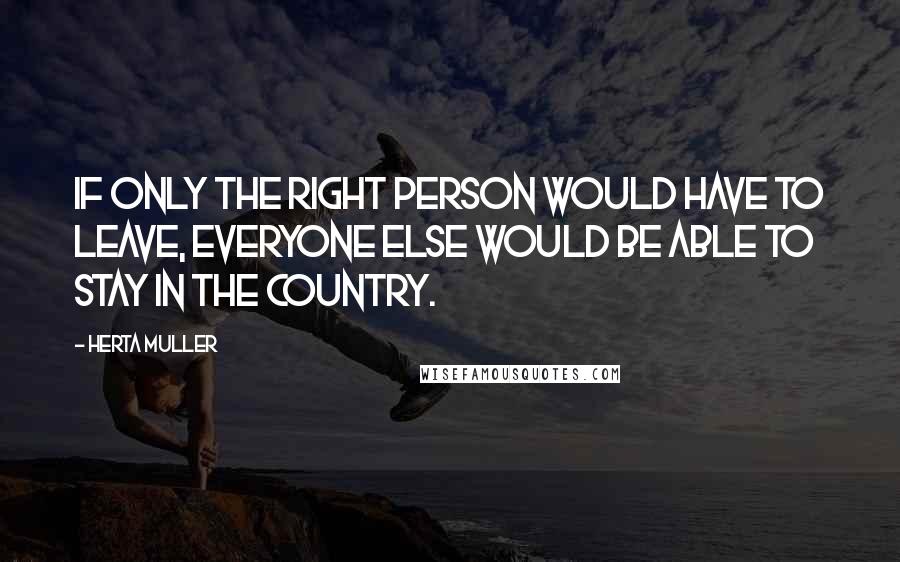 Herta Muller Quotes: If only the right person would have to leave, everyone else would be able to stay in the country.