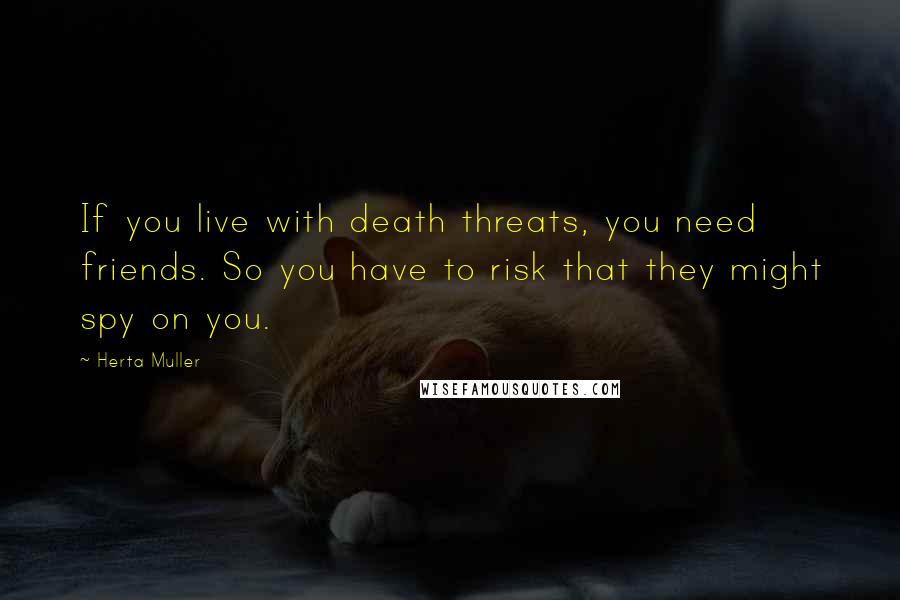 Herta Muller Quotes: If you live with death threats, you need friends. So you have to risk that they might spy on you.