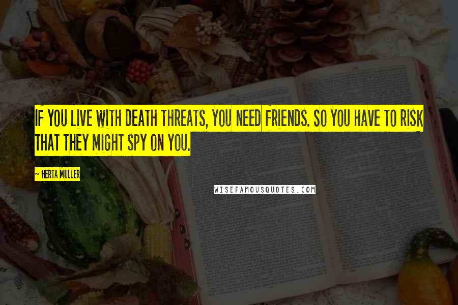 Herta Muller Quotes: If you live with death threats, you need friends. So you have to risk that they might spy on you.