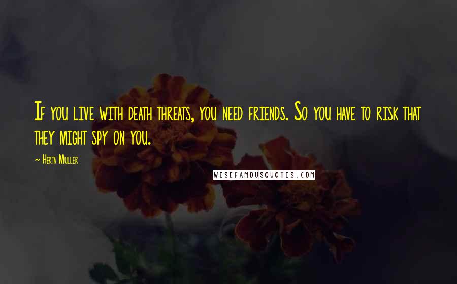 Herta Muller Quotes: If you live with death threats, you need friends. So you have to risk that they might spy on you.