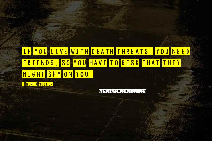 Herta Muller Quotes: If you live with death threats, you need friends. So you have to risk that they might spy on you.