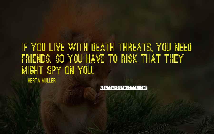 Herta Muller Quotes: If you live with death threats, you need friends. So you have to risk that they might spy on you.