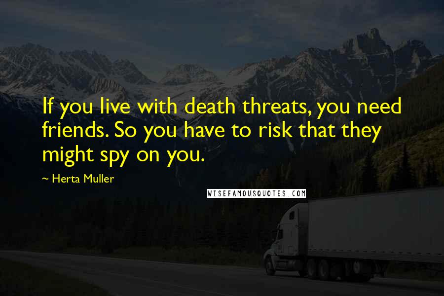 Herta Muller Quotes: If you live with death threats, you need friends. So you have to risk that they might spy on you.