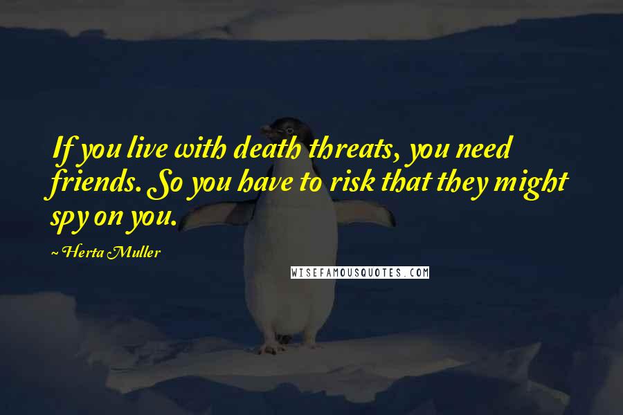 Herta Muller Quotes: If you live with death threats, you need friends. So you have to risk that they might spy on you.
