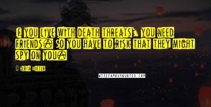 Herta Muller Quotes: If you live with death threats, you need friends. So you have to risk that they might spy on you.