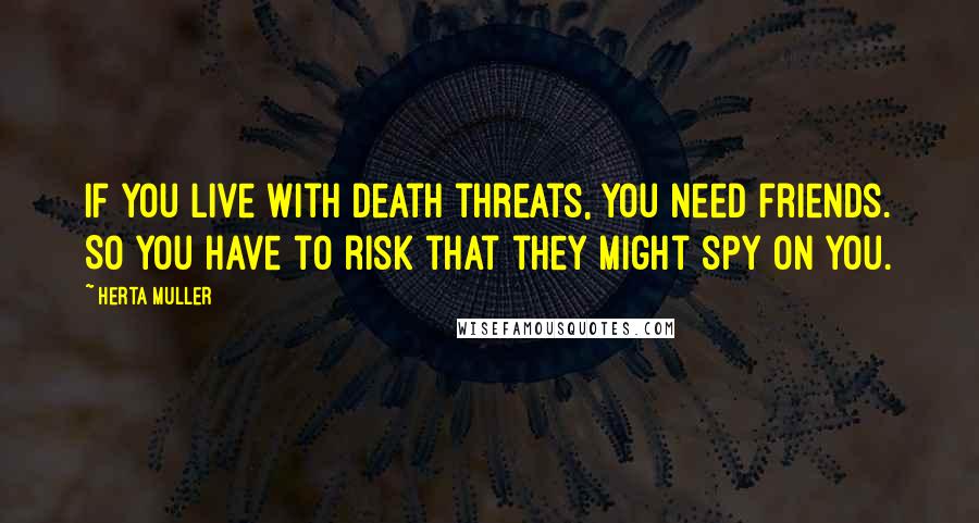 Herta Muller Quotes: If you live with death threats, you need friends. So you have to risk that they might spy on you.
