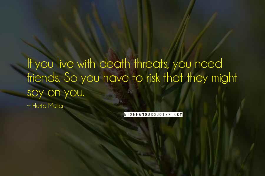 Herta Muller Quotes: If you live with death threats, you need friends. So you have to risk that they might spy on you.