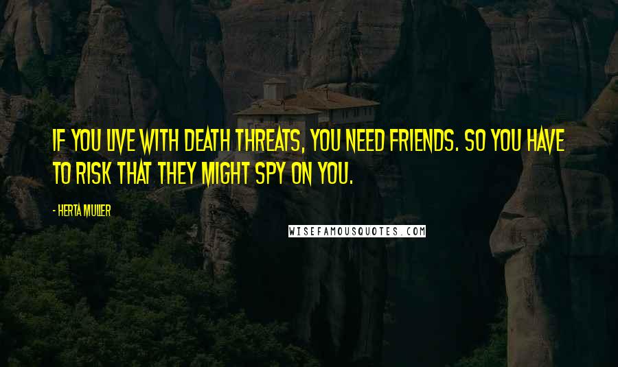 Herta Muller Quotes: If you live with death threats, you need friends. So you have to risk that they might spy on you.