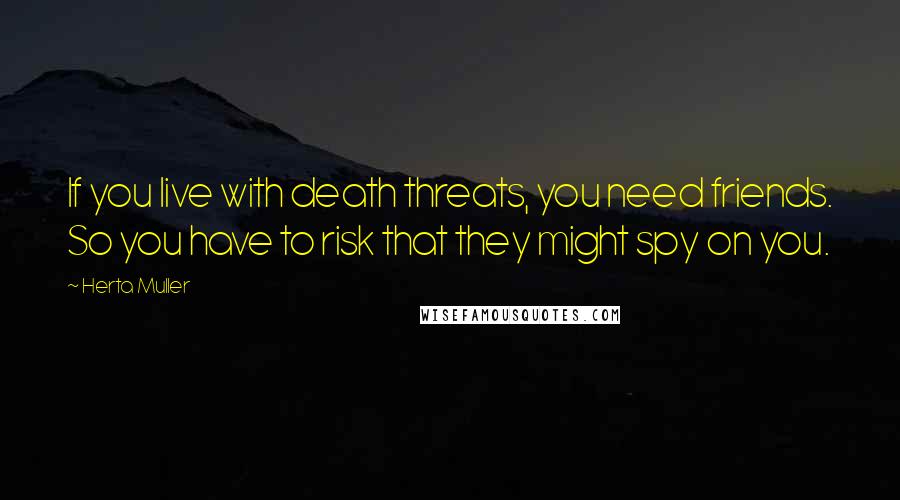 Herta Muller Quotes: If you live with death threats, you need friends. So you have to risk that they might spy on you.