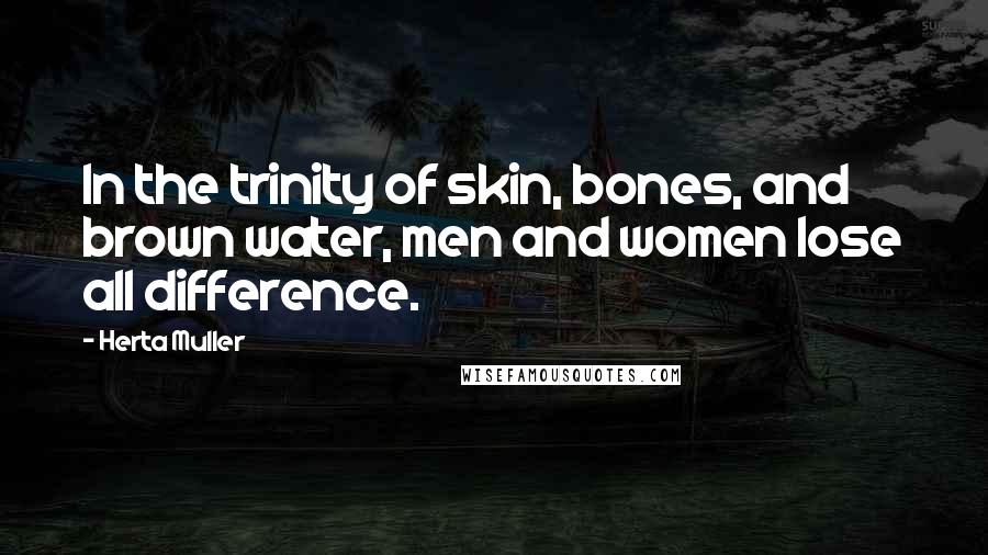 Herta Muller Quotes: In the trinity of skin, bones, and brown water, men and women lose all difference.