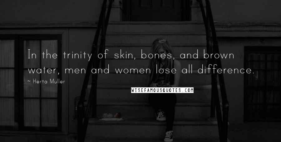 Herta Muller Quotes: In the trinity of skin, bones, and brown water, men and women lose all difference.