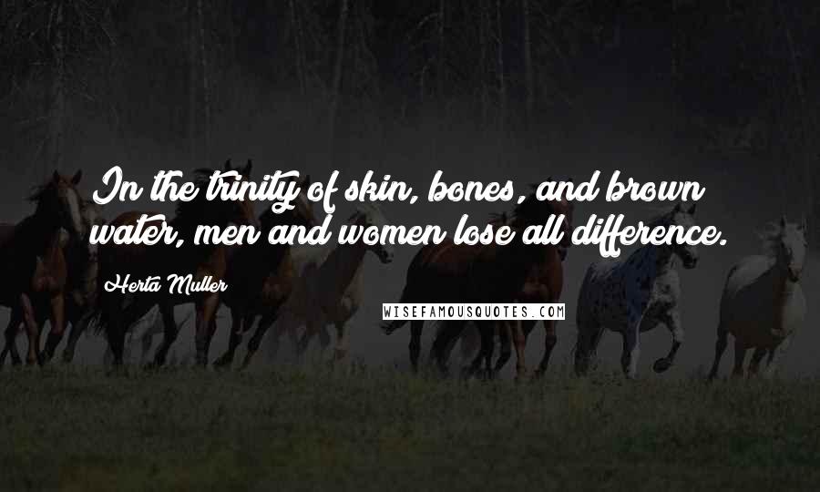 Herta Muller Quotes: In the trinity of skin, bones, and brown water, men and women lose all difference.