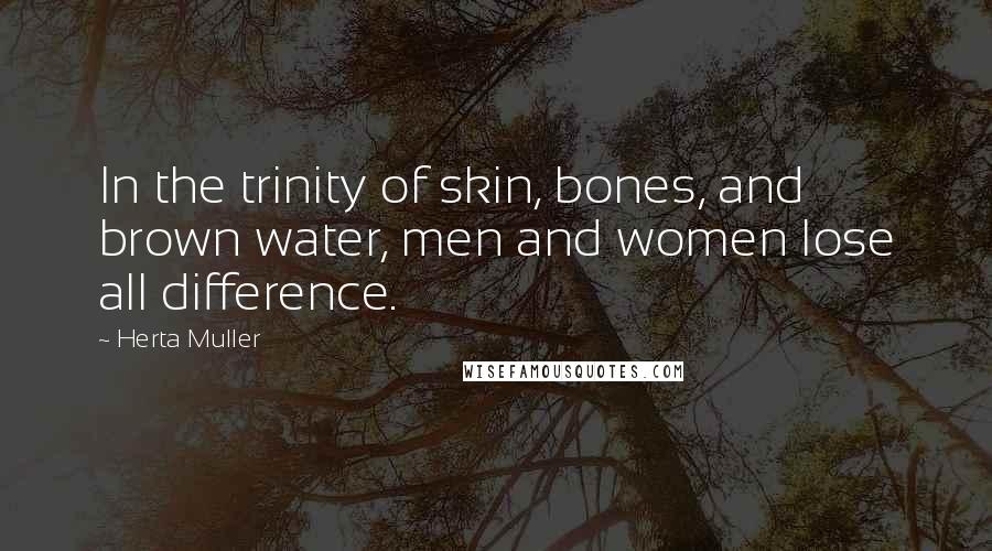 Herta Muller Quotes: In the trinity of skin, bones, and brown water, men and women lose all difference.