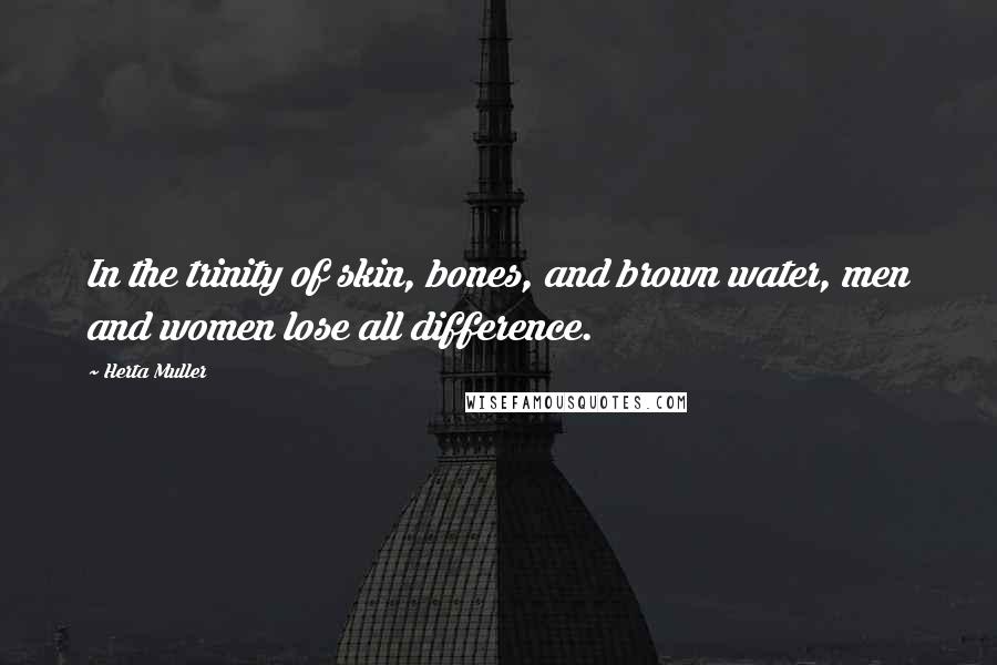 Herta Muller Quotes: In the trinity of skin, bones, and brown water, men and women lose all difference.