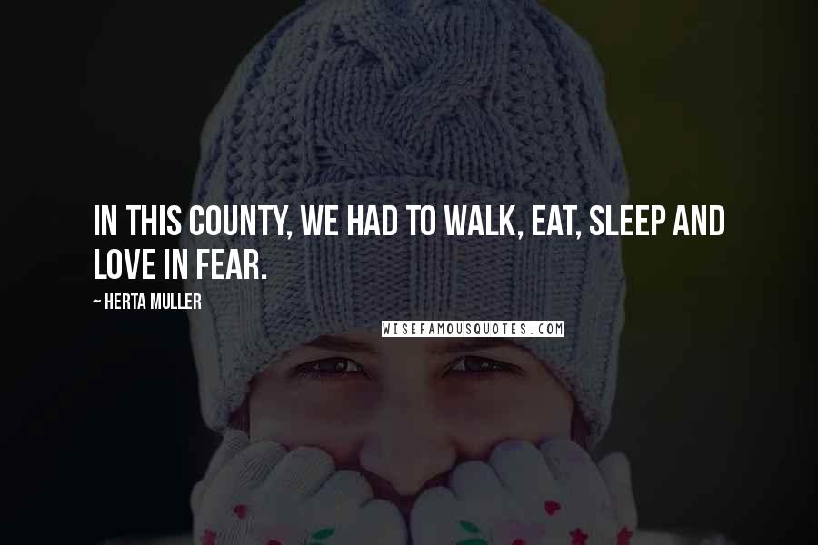 Herta Muller Quotes: In this county, we had to walk, eat, sleep and love in fear.