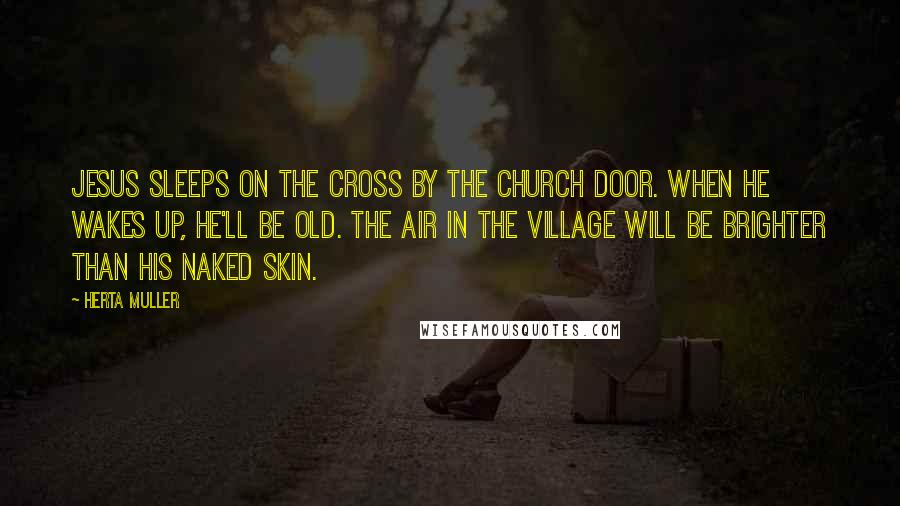 Herta Muller Quotes: Jesus sleeps on the cross by the church door. When he wakes up, he'll be old. The air in the village will be brighter than his naked skin.