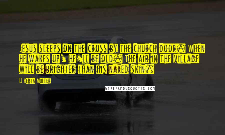 Herta Muller Quotes: Jesus sleeps on the cross by the church door. When he wakes up, he'll be old. The air in the village will be brighter than his naked skin.
