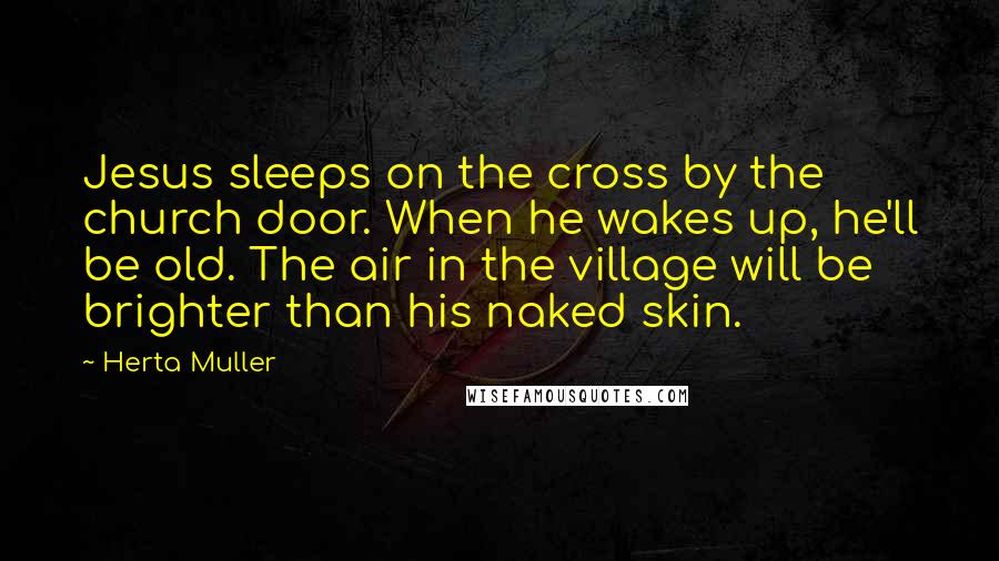 Herta Muller Quotes: Jesus sleeps on the cross by the church door. When he wakes up, he'll be old. The air in the village will be brighter than his naked skin.