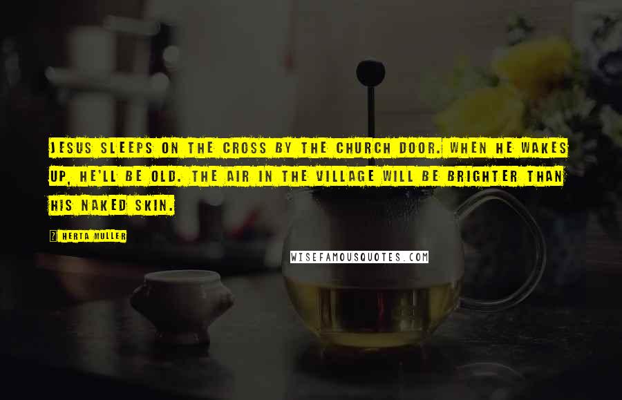 Herta Muller Quotes: Jesus sleeps on the cross by the church door. When he wakes up, he'll be old. The air in the village will be brighter than his naked skin.