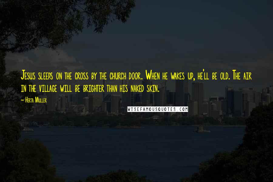 Herta Muller Quotes: Jesus sleeps on the cross by the church door. When he wakes up, he'll be old. The air in the village will be brighter than his naked skin.