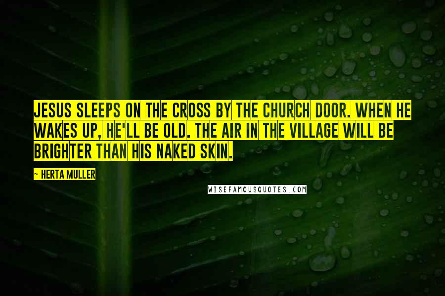 Herta Muller Quotes: Jesus sleeps on the cross by the church door. When he wakes up, he'll be old. The air in the village will be brighter than his naked skin.