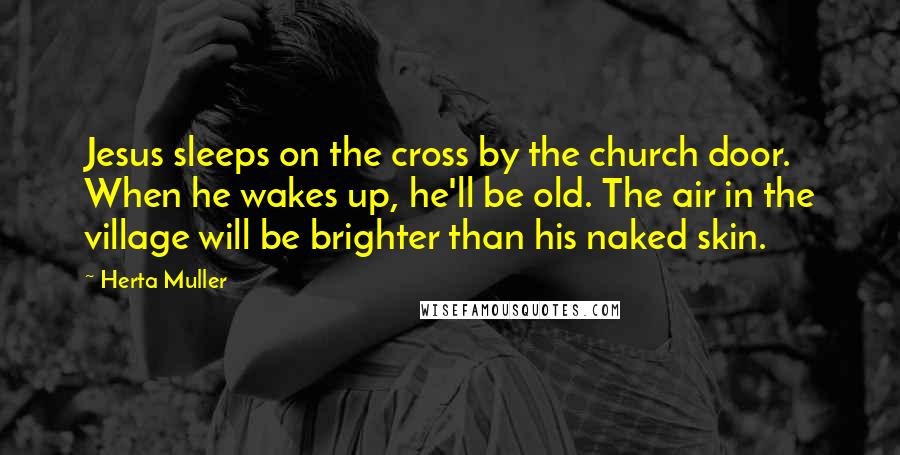 Herta Muller Quotes: Jesus sleeps on the cross by the church door. When he wakes up, he'll be old. The air in the village will be brighter than his naked skin.