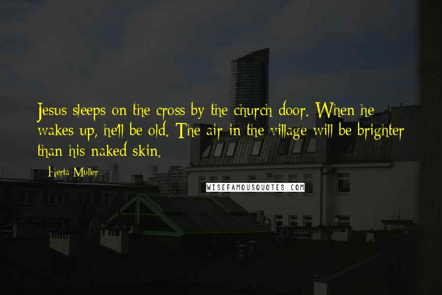 Herta Muller Quotes: Jesus sleeps on the cross by the church door. When he wakes up, he'll be old. The air in the village will be brighter than his naked skin.