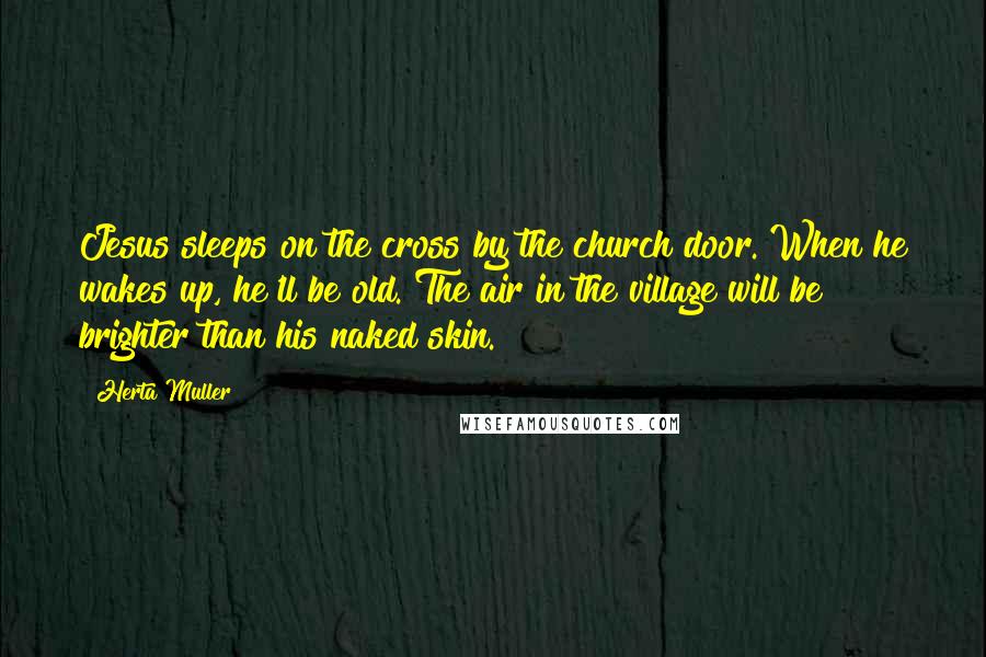 Herta Muller Quotes: Jesus sleeps on the cross by the church door. When he wakes up, he'll be old. The air in the village will be brighter than his naked skin.