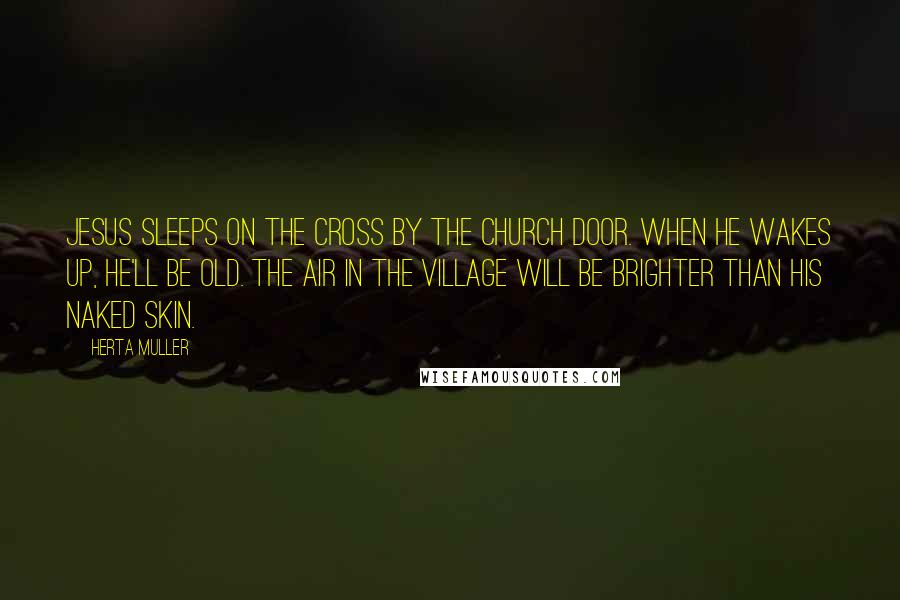 Herta Muller Quotes: Jesus sleeps on the cross by the church door. When he wakes up, he'll be old. The air in the village will be brighter than his naked skin.