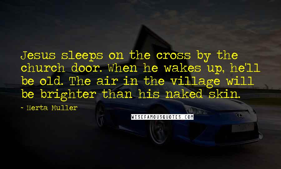 Herta Muller Quotes: Jesus sleeps on the cross by the church door. When he wakes up, he'll be old. The air in the village will be brighter than his naked skin.