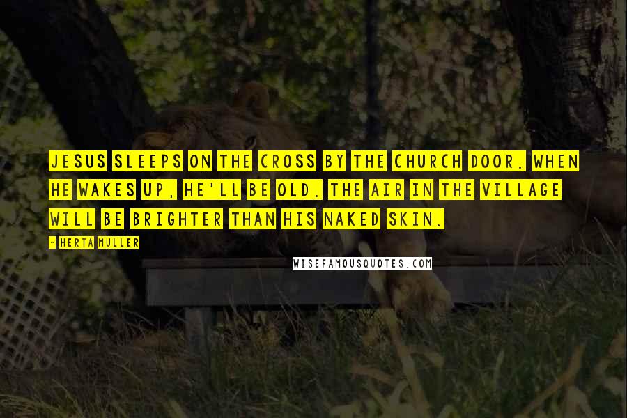 Herta Muller Quotes: Jesus sleeps on the cross by the church door. When he wakes up, he'll be old. The air in the village will be brighter than his naked skin.