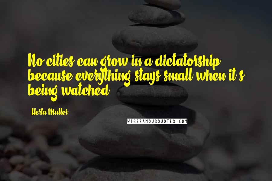 Herta Muller Quotes: No cities can grow in a dictatorship, because everything stays small when it's being watched.