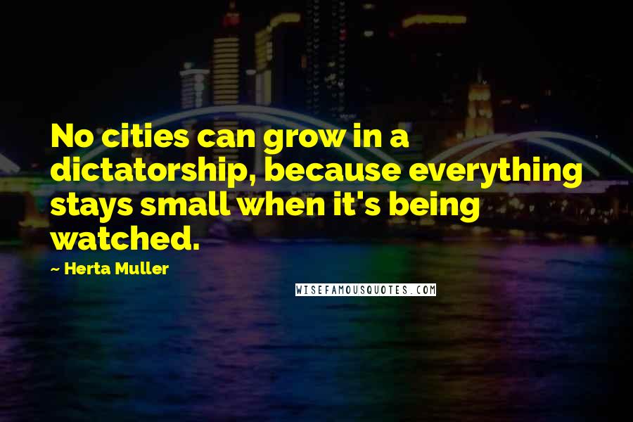 Herta Muller Quotes: No cities can grow in a dictatorship, because everything stays small when it's being watched.