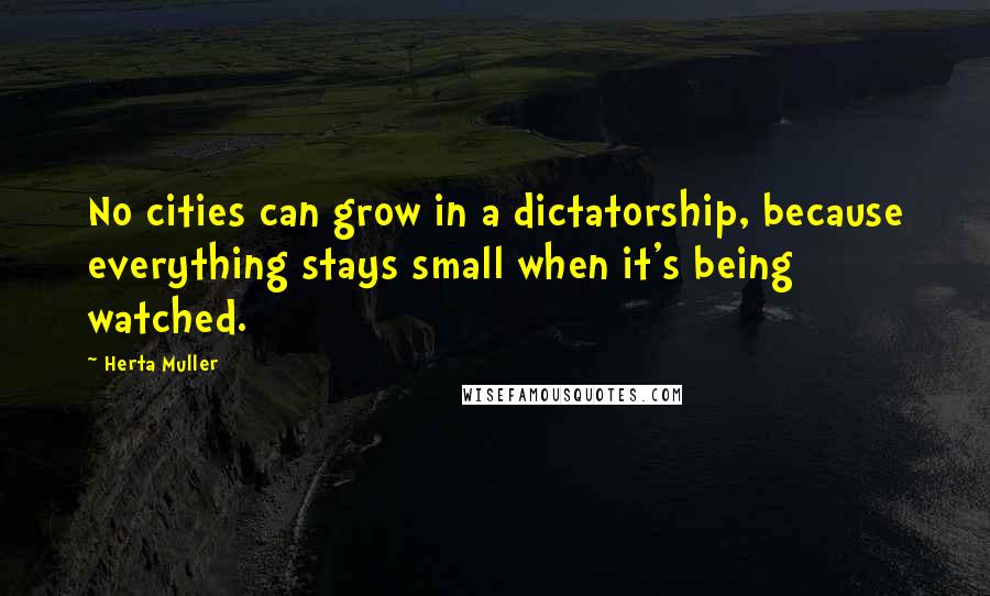 Herta Muller Quotes: No cities can grow in a dictatorship, because everything stays small when it's being watched.