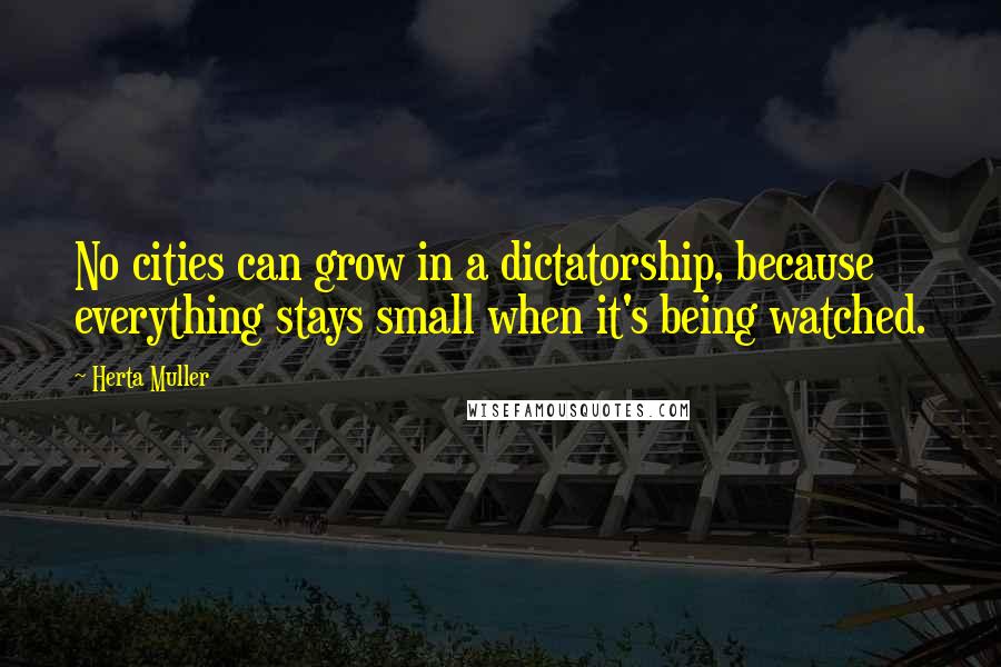 Herta Muller Quotes: No cities can grow in a dictatorship, because everything stays small when it's being watched.