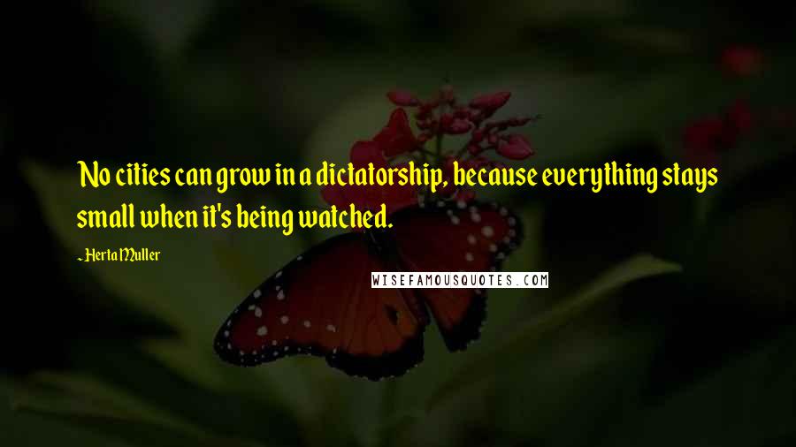 Herta Muller Quotes: No cities can grow in a dictatorship, because everything stays small when it's being watched.