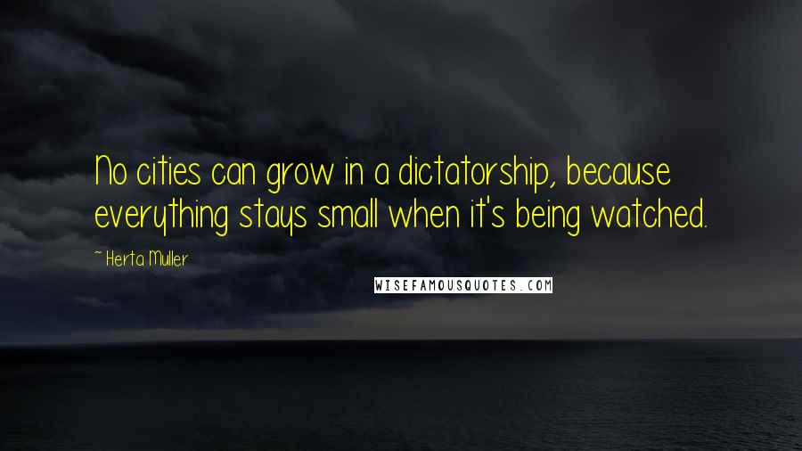 Herta Muller Quotes: No cities can grow in a dictatorship, because everything stays small when it's being watched.