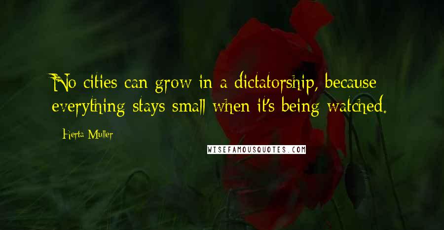 Herta Muller Quotes: No cities can grow in a dictatorship, because everything stays small when it's being watched.