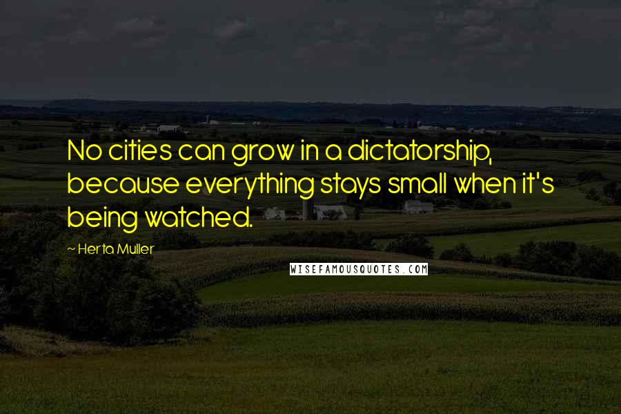 Herta Muller Quotes: No cities can grow in a dictatorship, because everything stays small when it's being watched.