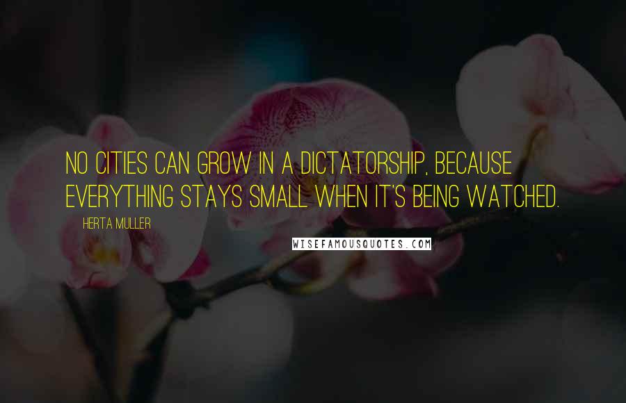 Herta Muller Quotes: No cities can grow in a dictatorship, because everything stays small when it's being watched.
