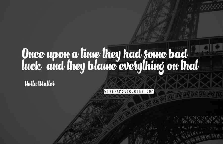 Herta Muller Quotes: Once upon a time they had some bad luck, and they blame everything on that.