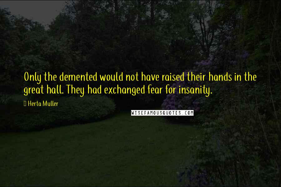 Herta Muller Quotes: Only the demented would not have raised their hands in the great hall. They had exchanged fear for insanity.