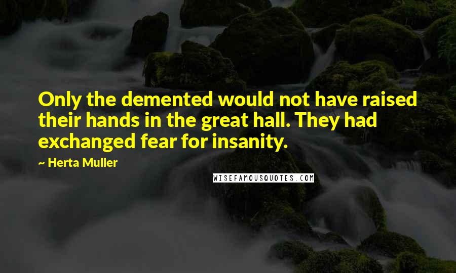 Herta Muller Quotes: Only the demented would not have raised their hands in the great hall. They had exchanged fear for insanity.