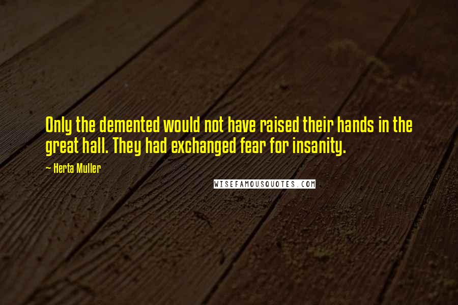 Herta Muller Quotes: Only the demented would not have raised their hands in the great hall. They had exchanged fear for insanity.