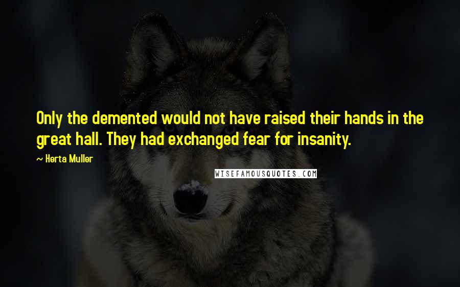 Herta Muller Quotes: Only the demented would not have raised their hands in the great hall. They had exchanged fear for insanity.