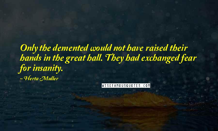 Herta Muller Quotes: Only the demented would not have raised their hands in the great hall. They had exchanged fear for insanity.