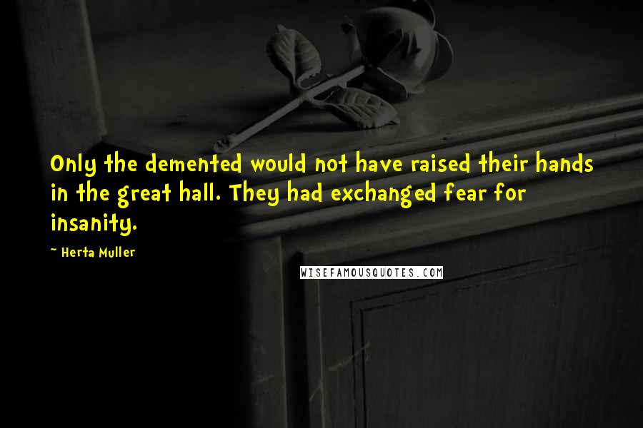 Herta Muller Quotes: Only the demented would not have raised their hands in the great hall. They had exchanged fear for insanity.