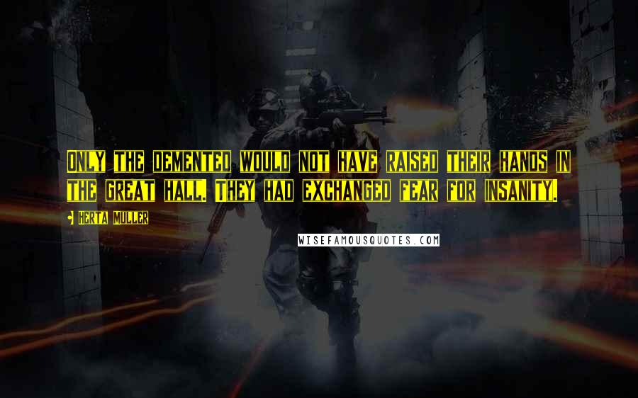 Herta Muller Quotes: Only the demented would not have raised their hands in the great hall. They had exchanged fear for insanity.