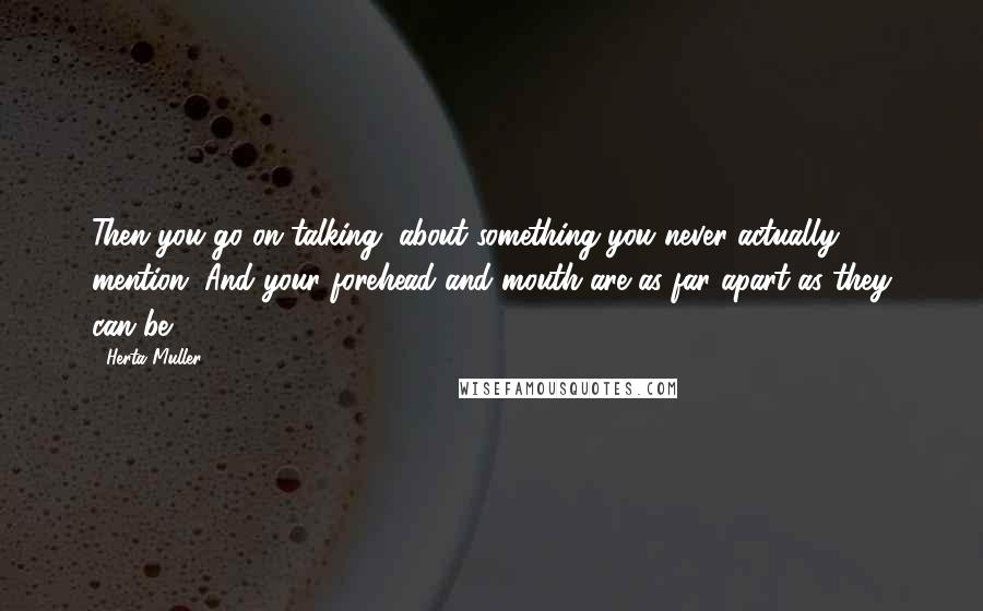 Herta Muller Quotes: Then you go on talking, about something you never actually mention. And your forehead and mouth are as far apart as they can be.