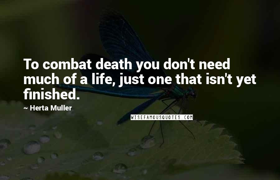 Herta Muller Quotes: To combat death you don't need much of a life, just one that isn't yet finished.